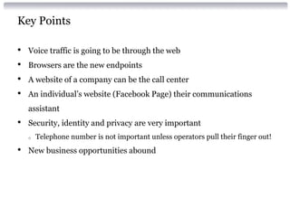 Key Points
• Voice traffic is going to be through the web
• Browsers are the new endpoints
• A website of a company can be the call center
• An individual’s website (Facebook Page) their communications
assistant
• Security, identity and privacy are very important
o Telephone number is not important unless operators pull their finger out!
• New business opportunities abound
 