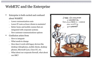 WebRTC and the Enterprise
• Enterprise is both excited and confused
about WebRTC
o Lower communication costs
o Lower IT costs as fewer clients to maintain?
o Better home and mobile comms that are
integrated with corporate systems
o New customer communications options
• Confusion arises from
o How to integrate
o What needs to change
o How does it work with legacy devices like
desktop videophones, mobile clients, desktop
phones, Microsoft Lync, Cisco UC, etc.
o What about our corporate firewall, what about
our SBC?
 