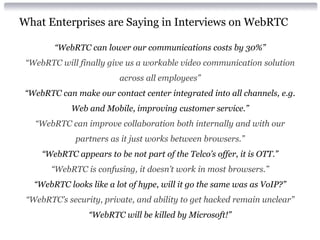 What Enterprises are Saying in Interviews on WebRTC
“WebRTC can lower our communications costs by 30%”
“WebRTC will finally give us a workable video communication solution
across all employees”
“WebRTC can make our contact center integrated into all channels, e.g.
Web and Mobile, improving customer service.”
“WebRTC can improve collaboration both internally and with our
partners as it just works between browsers.”
“WebRTC appears to be not part of the Telco’s offer, it is OTT.”
“WebRTC is confusing, it doesn’t work in most browsers.”
“WebRTC looks like a lot of hype, will it go the same was as VoIP?”
“WebRTC’s security, private, and ability to get hacked remain unclear”
“WebRTC will be killed by Microsoft!”
 