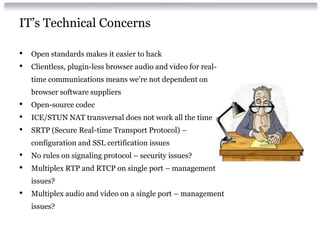 IT’s Technical Concerns
• Open standards makes it easier to hack
• Clientless, plugin-less browser audio and video for real-
time communications means we’re not dependent on
browser software suppliers
• Open-source codec
• ICE/STUN NAT transversal does not work all the time
• SRTP (Secure Real-time Transport Protocol) –
configuration and SSL certification issues
• No rules on signaling protocol – security issues?
• Multiplex RTP and RTCP on single port – management
issues?
• Multiplex audio and video on a single port – management
issues?
 