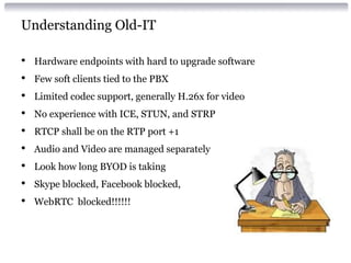 Understanding Old-IT
• Hardware endpoints with hard to upgrade software
• Few soft clients tied to the PBX
• Limited codec support, generally H.26x for video
• No experience with ICE, STUN, and STRP
• RTCP shall be on the RTP port +1
• Audio and Video are managed separately
• Look how long BYOD is taking
• Skype blocked, Facebook blocked,
• WebRTC blocked!!!!!!
 