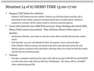 Structure (4 of 6) DEMO TIME 15:00-17:00
• Zingaya ('Call' button for websites)
o Embed a 'Call' button into the website. Visitors can click that button and the call is
forwarded to the website operator's preferred land-line or mobile phone. All that is
required is a website; all the visitors need is a browser and microphone.
• Voxeo Labs (Ameche (new IMS/Web services), Tropo (leading call control API),
Phono (Web comms innovation)). They will demo Phono’s three types of
identity:
o Anonymous Identity: user lands on web site and is able to call directly into the contact
center
o Web Identity: use your web identity (twitter, foursquare, etc) to call each other.
o Telco Identity: Phono sessions can attach to the telco network and assume the real
identity (phone number) of the subscriber, allowing calls to be routed to both the mobile
and the browser simultaneously.
• Telestax
o Provides a complete stack from the client-side with Javascript JAIN SIP JS and WebRTC
as well as the server side with our SIP Over WebSockets. The demo will be a WebRTC
video conferencing and IM.
 
