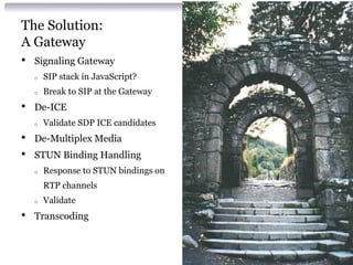The Solution:
A Gateway
• Signaling Gateway
o SIP stack in JavaScript?
o Break to SIP at the Gateway
• De-ICE
o Validate SDP ICE candidates
• De-Multiplex Media
• STUN Binding Handling
o Response to STUN bindings on
RTP channels
o Validate
• Transcoding
 