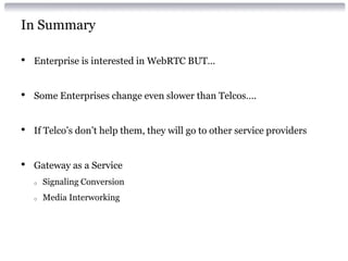 In Summary
• Enterprise is interested in WebRTC BUT…
• Some Enterprises change even slower than Telcos….
• If Telco’s don’t help them, they will go to other service providers
• Gateway as a Service
o Signaling Conversion
o Media Interworking
 