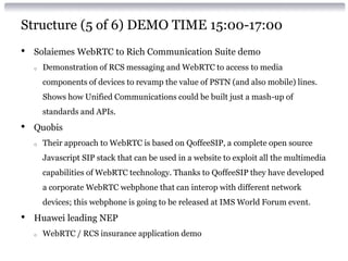 Structure (5 of 6) DEMO TIME 15:00-17:00
• Solaiemes WebRTC to Rich Communication Suite demo
o Demonstration of RCS messaging and WebRTC to access to media
components of devices to revamp the value of PSTN (and also mobile) lines.
Shows how Unified Communications could be built just a mash-up of
standards and APIs.
• Quobis
o Their approach to WebRTC is based on QoffeeSIP, a complete open source
Javascript SIP stack that can be used in a website to exploit all the multimedia
capabilities of WebRTC technology. Thanks to QoffeeSIP they have developed
a corporate WebRTC webphone that can interop with different network
devices; this webphone is going to be released at IMS World Forum event.
• Huawei leading NEP
o WebRTC / RCS insurance application demo
 