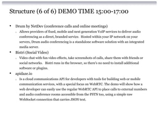 Structure (6 of 6) DEMO TIME 15:00-17:00
• Drum by NetDev (conference calls and online meetings)
o Allows providers of fixed, mobile and next generation VoIP services to deliver audio
conferencing as a direct, branded service. Hosted within your IP network on your
servers, Drum audio conferencing is a standalone software solution with an integrated
media server.
• Bistri (Social Video)
o Video chat with fun video effects, take screenshots of calls, share them with friends or
social networks. Bistri runs in the browser, so there's no need to install additional
software or plugins.
• apidaze.io
o Is a cloud communications API for developers with tools for building web or mobile
communication services, with a special focus on WebRTC. The demo will show how a
web developer can easily use the regular WebRTC API to place calls to external numbers
and audio conference rooms accessible from the PSTN too, using a simple raw
WebSocket connection that carries JSON text.
 