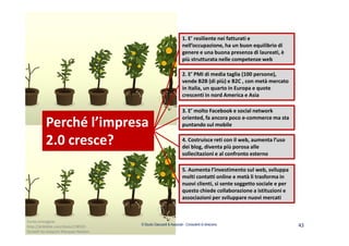 © Studio Giaccardi & Associati - Consulenti di direzione 43
2. E’ PMI di media taglia (100 persone),
vende B2B (di più) e B2C , con metà mercato
in Italia, un quarto in Europa e quote
crescenti in nord America e Asia
4. Costruisce reti con il web, aumenta l’uso
dei blog, diventa più porosa alle
sollecitazioni e al confronto esterno
3. E’ molto Facebook e social network
oriented, fa ancora poco e-commerce ma sta
puntando sul mobile
1. E’ resiliente nei fatturati e
nell’occupazione, ha un buon equilibrio di
genere e una buona presenza di laureati, è
più strutturata nelle competenze web
5. Aumenta l’investimento sul web, sviluppa
molti contatti online e metà li trasforma in
nuovi clienti, si sente soggetto sociale e per
questo chiede collaborazione a istituzioni e
associazioni per sviluppare nuovi mercati
Perché l’impresa
2.0 cresce?
Fonte immagine:
http://dribbble.com/shots/238501-
Growth by Joaquim Marques Nielsen
 