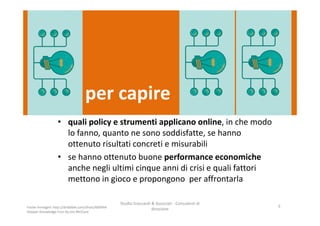 per capire
• quali policy e strumenti applicano online, in che modo
lo fanno, quanto ne sono soddisfatte, se hanno
ottenuto risultati concreti e misurabili
• se hanno ottenuto buone performance economiche
anche negli ultimi cinque anni di crisi e quali fattori
mettono in gioco e propongono per affrontarla
Studio Giaccardi & Associati - Consulenti di
direzione
5Fonte immagini: http://dribbble.com/shots/600944-
Deeper-Knowledge-Icon by Jon McClure
 