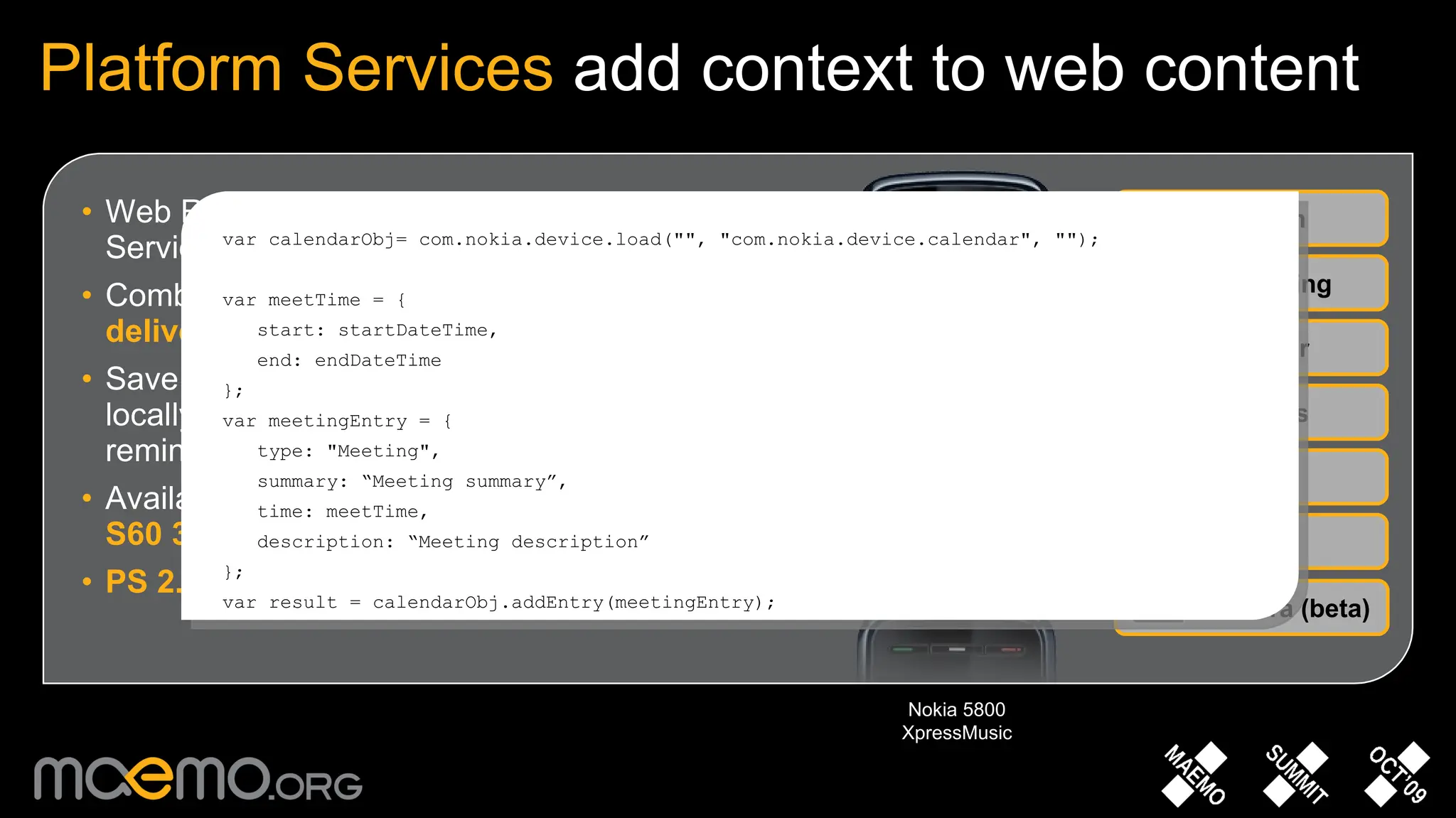 Web Runtime widgets can access Platform Services through  JavaScript extensions Combine web-based data with device context to  deliver personalised and relevant services Save critical web-based contacts and events locally to create reliable and dependable reminders Available in  Symbian OS, S60 5.0 and selected S60 3.2 devices PS 2.0 Beta  adds features, improves syntax Platform Services  add context to web content System Messaging Calendar Media Contacts Location Nokia 5800 XpressMusic Camera (beta) var calendarObj= com.nokia.device.load(&quot;&quot;, &quot;com.nokia.device.calendar&quot;, &quot;&quot;); var meetTime = { start: startDateTime, end: endDateTime }; var meetingEntry = { type: &quot;Meeting&quot;, summary: “Meeting summary”, time: meetTime, description: “Meeting description” }; var result = calendarObj.addEntry(meetingEntry); 