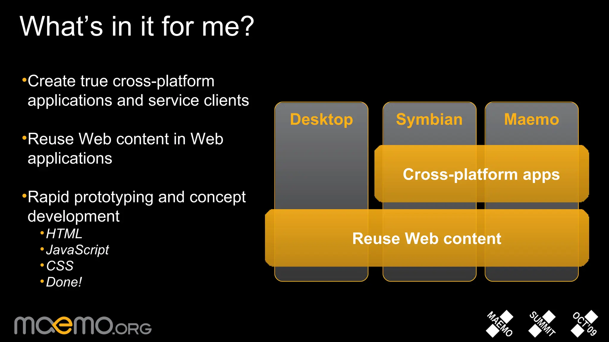 What’s in it for me?  Symbian Maemo Desktop Cross-platform apps Reuse Web content Create true cross-platform applications and service clients Reuse Web content in Web applications Rapid prototyping and concept development HTML JavaScript CSS Done! 