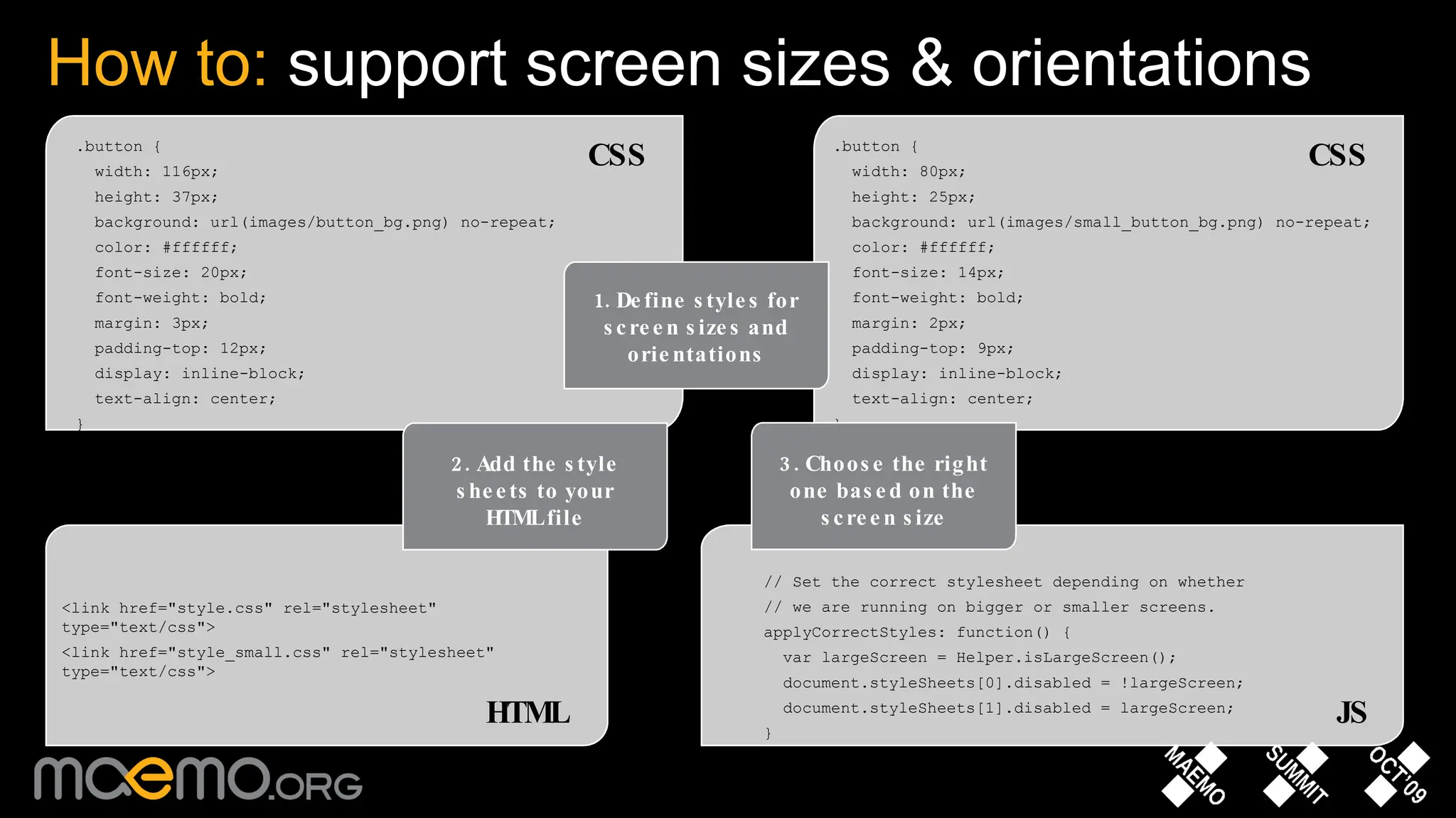 How to:  support screen sizes & orientations .button { width: 116px; height: 37px; background: url(images/button_bg.png) no-repeat; color: #ffffff; font-size: 20px; font-weight: bold; margin: 3px; padding-top: 12px; display: inline-block; text-align: center; } <link href=&quot;style.css&quot; rel=&quot;stylesheet&quot; type=&quot;text/css&quot;> <link href=&quot;style_small.css&quot; rel=&quot;stylesheet&quot; type=&quot;text/css&quot;> // Set the correct stylesheet depending on whether // we are running on bigger or smaller screens. applyCorrectStyles: function() { var largeScreen = Helper.isLargeScreen(); document.styleSheets[0].disabled = !largeScreen; document.styleSheets[1].disabled = largeScreen; } .button { width: 80px; height: 25px; background: url(images/small_button_bg.png) no-repeat; color: #ffffff; font-size: 14px; font-weight: bold; margin: 2px; padding-top: 9px; display: inline-block; text-align: center; } 1. Define styles for screen sizes and orientations 2. Add the style sheets to your HTML file 3. Choose the right one based on the screen size CSS CSS HTML JS 
