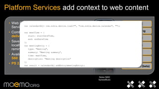 Web Runtime widgets can access Platform Services through  JavaScript extensions Combine web-based data with device context to  deliver personalised and relevant services Save critical web-based contacts and events locally to create reliable and dependable reminders Available in  Symbian OS, S60 5.0 and selected S60 3.2 devices PS 2.0 Beta  adds features, improves syntax Platform Services  add context to web content System Messaging Calendar Media Contacts Location Nokia 5800 XpressMusic Camera (beta) var calendarObj= com.nokia.device.load("", "com.nokia.device.calendar", ""); var meetTime = { start: startDateTime, end: endDateTime }; var meetingEntry = { type: "Meeting", summary: “Meeting summary”, time: meetTime, description: “Meeting description” }; var result = calendarObj.addEntry(meetingEntry); 
