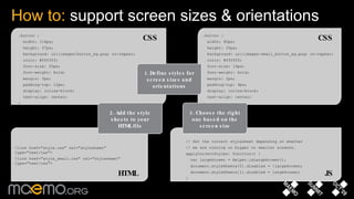 How to:  support screen sizes & orientations .button { width: 116px; height: 37px; background: url(images/button_bg.png) no-repeat; color: #ffffff; font-size: 20px; font-weight: bold; margin: 3px; padding-top: 12px; display: inline-block; text-align: center; } <link href="style.css" rel="stylesheet" type="text/css"> <link href="style_small.css" rel="stylesheet" type="text/css"> // Set the correct stylesheet depending on whether // we are running on bigger or smaller screens. applyCorrectStyles: function() { var largeScreen = Helper.isLargeScreen(); document.styleSheets[0].disabled = !largeScreen; document.styleSheets[1].disabled = largeScreen; } .button { width: 80px; height: 25px; background: url(images/small_button_bg.png) no-repeat; color: #ffffff; font-size: 14px; font-weight: bold; margin: 2px; padding-top: 9px; display: inline-block; text-align: center; } 1. Define styles for screen sizes and orientations 2. Add the style sheets to your HTML file 3. Choose the right one based on the screen size CSS CSS HTML JS 