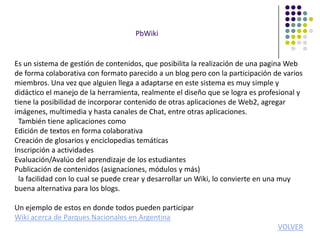PbWiki


Es un sistema de gestión de contenidos, que posibilita la realización de una pagina Web
de forma colaborativa con formato parecido a un blog pero con la participación de varios
miembros. Una vez que alguien llega a adaptarse en este sistema es muy simple y
didáctico el manejo de la herramienta, realmente el diseño que se logra es profesional y
tiene la posibilidad de incorporar contenido de otras aplicaciones de Web2, agregar
imágenes, multimedia y hasta canales de Chat, entre otras aplicaciones.
  También tiene aplicaciones como
Edición de textos en forma colaborativa
Creación de glosarios y enciclopedias temáticas
Inscripción a actividades
Evaluación/Avalúo del aprendizaje de los estudiantes
Publicación de contenidos (asignaciones, módulos y más)
  la facilidad con lo cual se puede crear y desarrollar un Wiki, lo convierte en una muy
buena alternativa para los blogs.

Un ejemplo de estos en donde todos pueden participar
Wiki acerca de Parques Nacionales en Argentina
                                                                                VOLVER
 