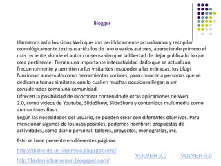 Blogger


Llamamos así a los sitios Web que son periódicamente actualizados y recopilan
cronológicamente textos o artículos de uno o varios autores, apareciendo primero el
más reciente, donde el autor conserva siempre la libertad de dejar publicado lo que
crea pertinente. Tienen una importante interactividad dado que se actualizan
frecuentemente y permiten a los visitantes responder a las entradas, los blogs
funcionan a menudo como herramientas sociales, para conocer a personas que se
dedican a temas similares; con lo cual en muchas ocasiones llegan a ser
considerados como una comunidad.
Ofrecen la posibilidad de incorporar contenido de otras aplicaciones de Web
2.0, como videos de Youtube, SlideShow, SlideShare y contenidos multimedia como
animaciones flash.
Según las necesidades del usuario, se pueden crear con diferentes objetivos. Para
mencionar algunos de los usos posibles, podemos nombrar: propuestas de
actividades, como diario personal, talleres, proyectos, monografías, etc.
Esto se hace presente en diferentes páginas:
http://diario-de-un-insomnio.blogspot.com/
                                                   VOLVER 2.0          VOLVER 3.0
http://laylamichanunam.blogspot.com/
 
