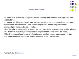 Videos de Youtube



 Es un servicio que ofrece Google en la web. Usado para compartir videos propios o de
otros autores.
 Es uno de los sitios mas visitados en internet actualmente, ya que pueden encontrarse
contenido de documentales, series, videos deportivos, de música y filmaciones
caseras, clips y hasta partes de películas.
 Usar Youtube es extremadamente sencillo y la carga de los videos es muy rápida. Además
cada miembro o usuario puede escribir su propio comentario o critica del video.
 El fenómeno social que ha generado es tal, que muchos usuario que proveen de sus
videos personales se han convertido en una especie de "celebridades“.




Página oficial de Youtube
                                                                                 Volver
 
