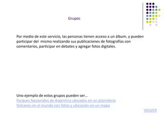 Grupos



Por medio de este servicio, las personas tienen acceso a un álbum, y pueden
participar del mismo realizando sus publicaciones de fotografías con
comentarios, participar en debates y agregar fotos digitales.




Uno ejemplo de estos grupos pueden ser…
Parques Nacionales de Argentina ubicados en un planisferio
Volcanes en el mundo con fotos y ubicación en un mapa
                                                                              VOLVER
 