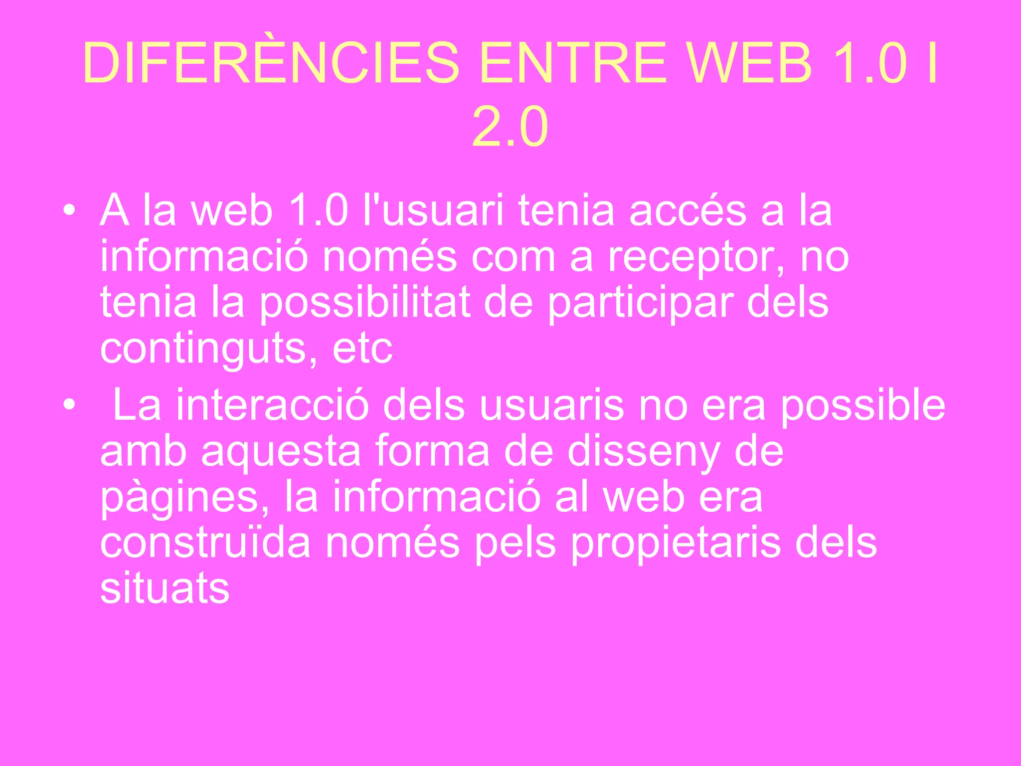 DIFERÈNCIES ENTRE WEB 1.0 I 2.0 A la web 1.0 l'usuari tenia accés a la informació només com a receptor, no tenia la possibilitat de participar dels continguts, etc L a interacció dels usuaris no era possible amb aquesta forma de disseny de pàgines, la informació al web era construïda només pels propietaris dels situats   