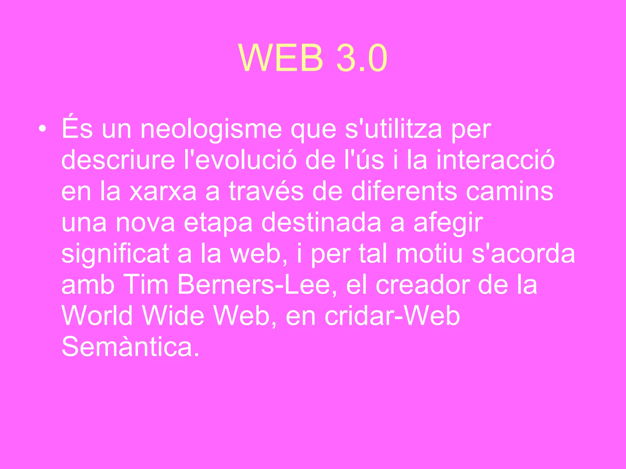 WEB 3.0 És un neologisme que s'utilitza per descriure l'evolució de l'ús i la interacció en la xarxa a través de diferents camins una nova etapa destinada a afegir significat a la web, i per tal motiu s'acorda amb Tim Berners-Lee, el creador de la World Wide Web, en cridar-Web Semàntica. 