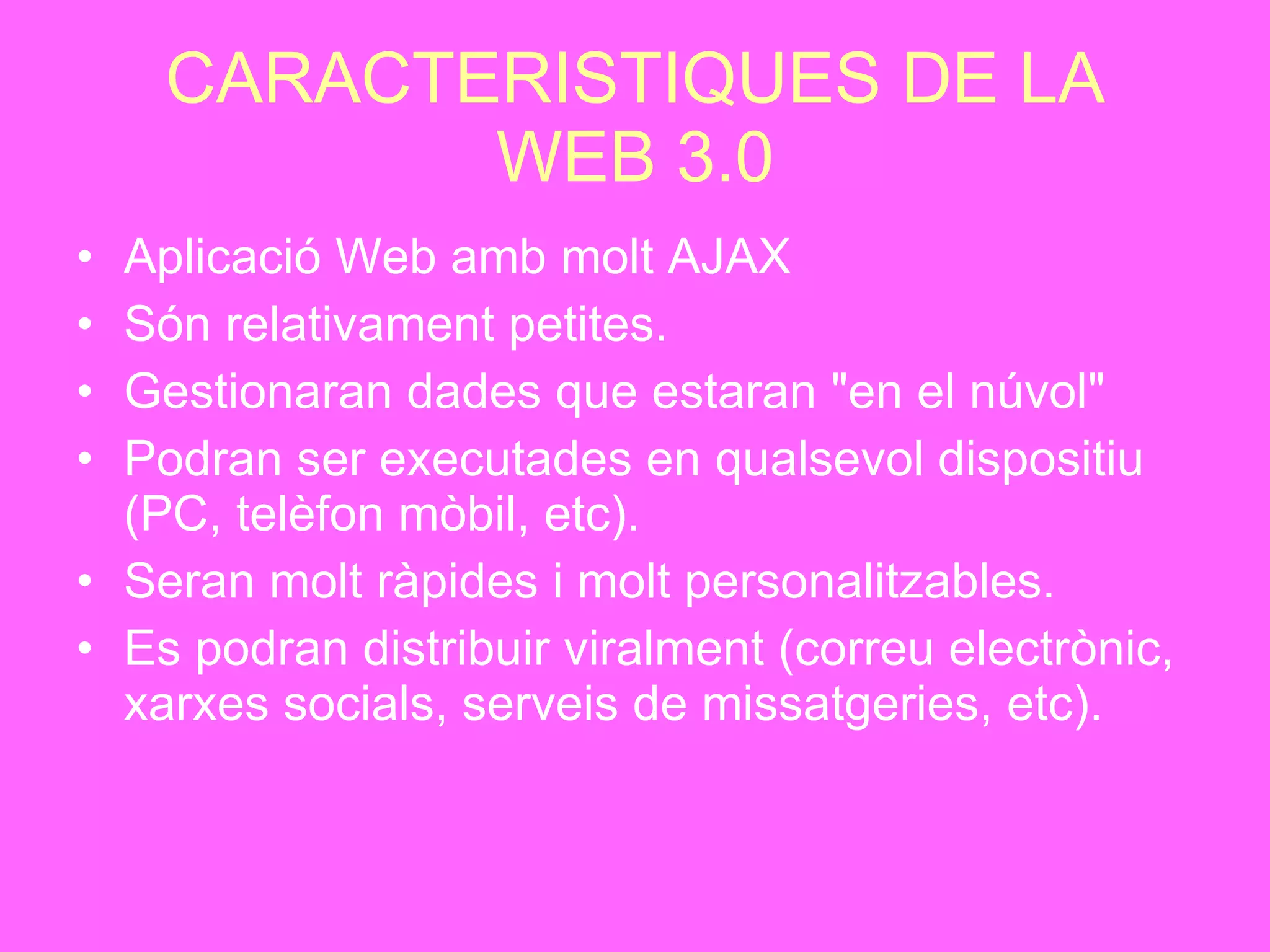 CARACTERISTIQUES DE LA WEB 3.0 Aplicació Web amb molt AJAX Són relativament petites.   Gestionaran dades que estaran "en el núvol"   Podran ser executades en qualsevol dispositiu (PC, telèfon mòbil, etc).   Seran molt ràpides i molt personalitzables. Es podran distribuir viralment (correu electrònic, xarxes socials, serveis de missatgeries, etc).   