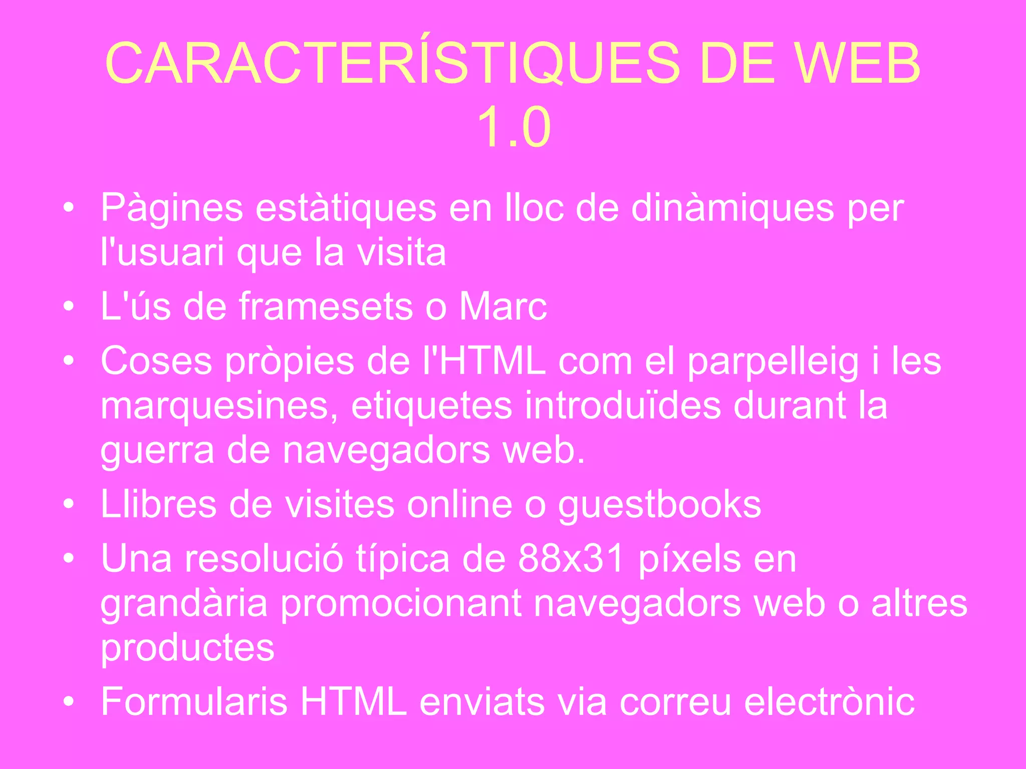 CARACTERÍSTIQUES DE WEB 1.0 Pàgines estàtiques en lloc de dinàmiques per l'usuari que la visita   L'ús de framesets o Marc   Coses pròpies de l'HTML com el parpelleig i les marquesines, etiquetes introduïdes durant la guerra de navegadors web.   Llibres de visites online o guestbooks   Una resolució típica de 88x31 píxels en grandària promocionant navegadors web o altres productes Formularis HTML enviats via correu electrònic   