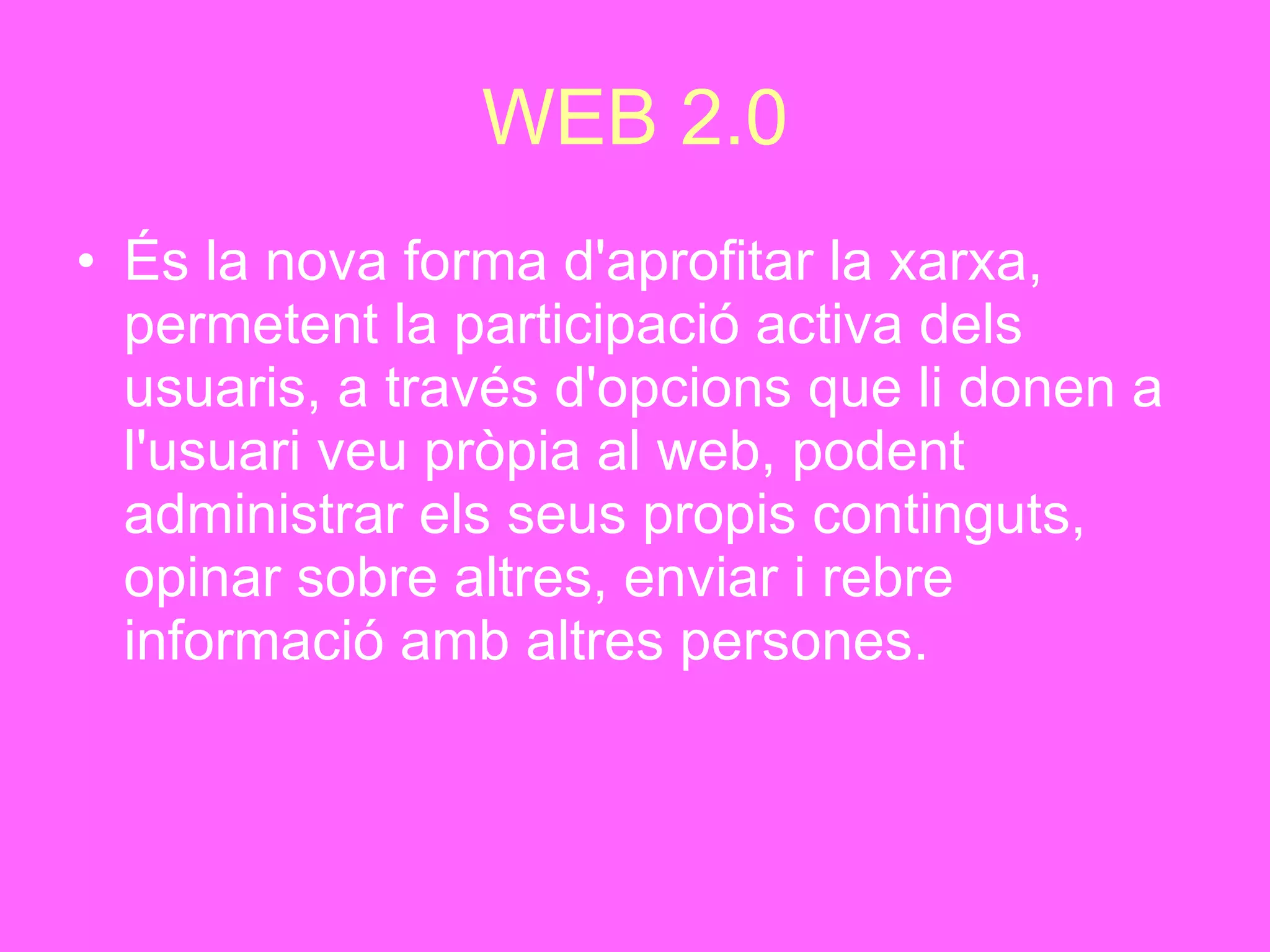 WEB 2.0 És la nova forma d'aprofitar la xarxa, permetent la participació activa dels usuaris, a través d'opcions que li donen a l'usuari veu pròpia al web, podent administrar els seus propis continguts, opinar sobre altres, enviar i rebre informació amb altres persones. 