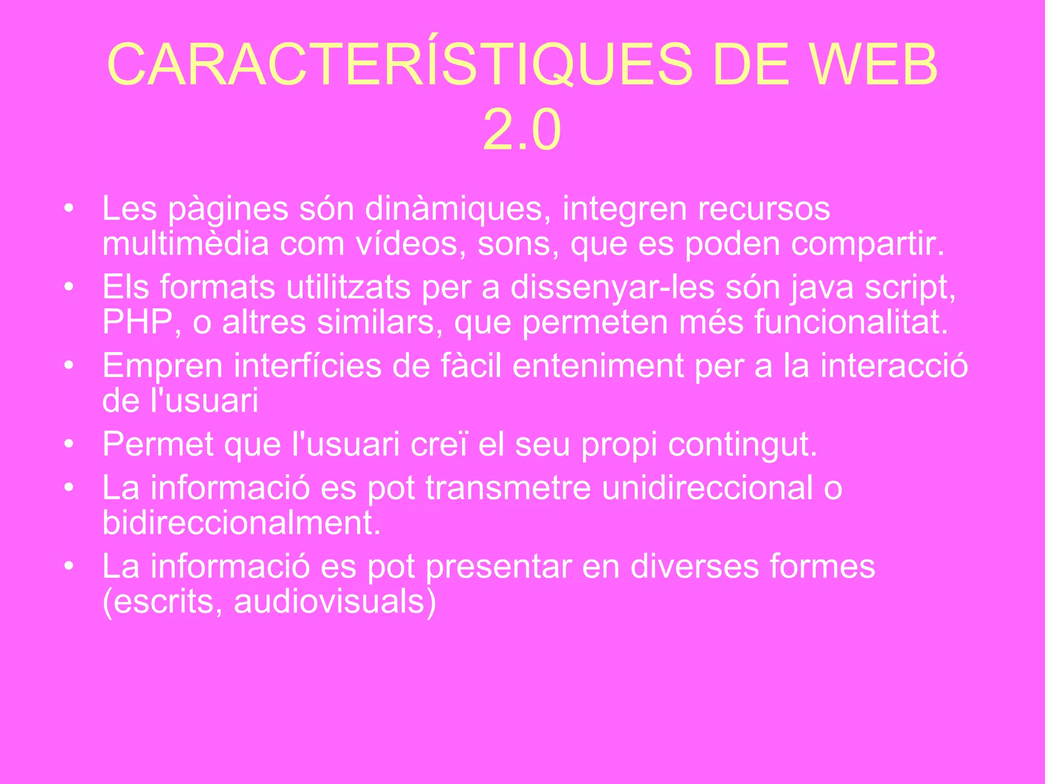 CARACTERÍSTIQUES DE WEB 2.0 Les pàgines són dinàmiques, integren recursos multimèdia com vídeos, sons, que es poden compartir.   Els formats utilitzats per a dissenyar-les són java script, PHP, o altres similars, que permeten més funcionalitat.   Empren interfícies de fàcil enteniment per a la interacció de l'usuari   Permet que l'usuari creï el seu propi contingut.   La informació es pot transmetre unidireccional o bidireccionalment.   La informació es pot presentar en diverses formes (escrits, audiovisuals)   