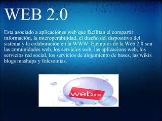 WEB 2.0 Esta asociado a aplicaciones web que facilitan el compartir información, la interoperabilidad, el diseño del dispositivo del sistema y la colaboracion en la WWW. Ejemplos de la Web 2.0 son las comunidades web, los servicios web, las aplicacions web, los servicios red social, los servicios de alojamiento de bases, las wikis blogs mashups y folcsomias.     