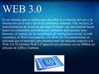 WEB 3.0 Es un término que se utiliza para describir la evolución del uso y la interacción en la red a través de diferentes caminos. Ello incluye, la transformación de la red en una base de datos , un movimiento hacia hacer los contenidos accesibles por múltiples aplicaciones non-browser, el empuje de las tecnologías de inteligencia social, la web semántica, la Web Geoespacial, o la Web 6D. Frecuentemente es utilizado por el mercado para promocionar las mejoras respecto a la Web 2.0. El término Web 3.0 apareció por primera vez en 2006en un artículo de Jeffrey Zadman.  