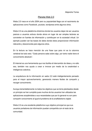 Alejandra Torres

                              Planeta Web 2.0
Webs 2.0 nace en el año 2004 pero su popularidad llega con el nacimiento de
aplicaciones como Facebook, youtube, wordpress entre algunos otros.


Webs 2.0 es una plataforma dinámica donde los usuarios dejan de ser usuarios
pasivos a usuarios activos donde ahora en lugar de ser simples lectores se
convierten en fuentes de información y contribuyen en la sociedad virtual. Un
ejemplo pueden ser las bases de datos donde éstos proporcionan información
relevante y desconocida para algunos otros.


En la lectura se hace mención de una frase que para mi es la columna
vertebral de todo esto: “Cada persona sabe sobre algo, por tanto nadie tiene el
conocimiento absoluto”.


El internet es una herramienta que nos facilita el intercambio de ideas y no sólo
eso, también nos ayuda a crear e innovar por medio de la creatividad e
inteligencia colectiva.


La arquitectura de la información en webs 2.0 está inteligentemente pensado
para el mayor aprovechamiento, generando manera fáciles de compartir y
recoger conocimiento.


Aunque lamentablemente no todos los objetivos que se tenía planteados desde
un principio se han cumplido pues muchos de los usuarios han utilizados las
aplicaciones acoplándolas a sus necesidades que por lo general no son para
compartir conocimiento al igual el problema de la analfabetismo digital.


Webs 2.0 es una excelente plataforma cuyo objetivo principal es que sus
usuarios portadores de información puedan compartirla con el resto de la
comunidad.
 