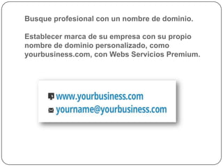 Busque profesional con un nombre de dominio.

Establecer marca de su empresa con su propio
nombre de dominio personalizado, como
yourbusiness.com, con Webs Servicios Premium.
 