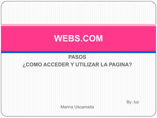 WEBS.COM
             PASOS
¿COMO ACCEDER Y UTILIZAR LA PAGINA?




                                 By: luz
            Marina Uscamaita
 