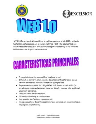 Leidy Janeth Castillo Maldonado
Laura Johana Gutiérrez Hernández
WEB 1.0 Es un tipo de Web estática, la cual fue creada en el año 1994 y utilizada
hasta 1997, esta asociada con la tecnología HTML y GIF y las páginas Web son
documentos estáticos que no eran actualizados periódicamente y en los cuales no
había interacción de parte de los usuarios.
Presencia informativa y accesible a través de la red.
Internet se convierte en un servidor de conocimiento estático de acceso
limitado por razones técnicas, económicas y geográficas.
Paginas creadas a partir del código HTML difícilmente actualizables (la
actualización no se realizaban en forma periódica) y con nula interacción del
usuario en las mismas.
Discurso lineal: emisor-receptor.
Sitios direccionales y no colaborativos.
Los usuarios son “lectores consumidores”.
Pocos productores de contenidos (minoría de personas con conocimientos de
lenguaje de programación).
 