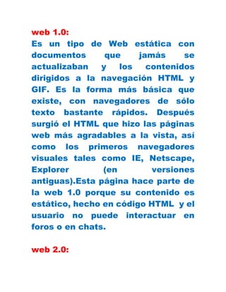 web 1.0:
Es un tipo de Web estática con
documentos que jamás se
actualizaban y los contenidos
dirigidos a la navegación HTML y
GIF. Es la forma más básica que
existe, con navegadores de sólo
texto bastante rápidos. Después
surgió el HTML que hizo las páginas
web más agradables a la vista, así
como los primeros navegadores
visuales tales como IE, Netscape,
Explorer (en versiones
antiguas).Esta página hace parte de
la web 1.0 porque su contenido es
estático, hecho en código HTML y el
usuario no puede interactuar en
foros o en chats.
web 2.0:
 