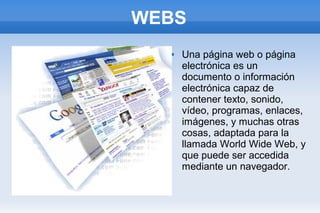 WEBS 
 Una página web o página 
electrónica es un 
documento o información 
electrónica capaz de 
contener texto, sonido, 
vídeo, programas, enlaces, 
imágenes, y muchas otras 
cosas, adaptada para la 
llamada World Wide Web, y 
que puede ser accedida 
mediante un navegador. 
 
