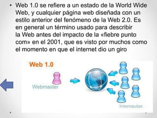 • Web 1.0 se refiere a un estado de la World Wide
Web, y cualquier página web diseñada con un
estilo anterior del fenómeno de la Web 2.0. Es
en general un término usado para describir
la Web antes del impacto de la «fiebre punto
com» en el 2001, que es visto por muchos como
el momento en que el internet dio un giro
 