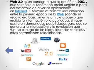 • Web 2.0 es un concepto que se acuñó en 2003 y
que se refiere al fenómeno social surgido a partir
del desarrollo de diversas aplicaciones
en Internet. El término establece una distinción
entre la primera época de la Web (donde el
usuario era básicamente un sujeto pasivo que
recibía la información o la publicaba, sin que
existieran demasiadas posibilidades para que se
generara la interacción) y la revolución que
supuso el auge de los blogs, las redes sociales y
otras herramientas relacionadas.
 