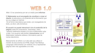 Web 1.0 se caracteriza por ser un medio para informar.
El Webmaster es el encargado de coordinar o crear el
diseño, la estructura y el contenido de la información que
se va a colgar en Internet.
Es la forma más básica que existe, con navegadores de
texto, es decir, sólo de lectura.
El usuario no puede interactuar con el contenido de la
página (nada de comentarios, respuestas, citas),
estando totalmente limitado a lo que el Webmaster sube
a ésta. Los usuarios sólo podían comunicarse con el
Webmaster mediante enlaces o formularios web de
correo electrónico.
Básicamente se refiere a un sitio web que utiliza un
montón de documentos en HTML (Hyper Text Markup
Language) interconectos con enlaces vino a representar
páginas web más agradables a la vista.
 