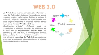 La Web 3.0 usa Internet para conectar información.
Hace la Web más inteligente, teniendo en cuenta
nuestros gustos, preferencias, hábitos e incluso el
contexto. Páginas capaces de comunicarse con
otras páginas mediante el lenguaje natural, dando
lugar a esa llamada Web Semántica.
¿Inteligencia artificial? ¿Software capaz de
comprender el lenguaje humano? La respuesta es
sí, todo eso y seguramente mucho más. En
definitiva y una vez más, la tecnología al servicio
del bienestar y del acceso a la información.
Los primeros ejemplos de Web 3.0 que podemos
encontrar actualmente están orientados a nuevas
funcionalidades en buscadores.
 