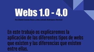 Webs 1.0 - 4.0Por Daniel García Flores y José Antonio Rodríguez Mariscal
En este trabajo os explicaremos la
aplicación de las diferentes tipos de webs
que existen y las diferencias que existen
entre ellas.
 