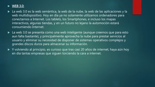 WEB 3.0:
 La web 3.0 es la web semántica, la web de la nube, la web de las aplicaciones y la
web multidispositivo. Hoy en día ya no solamente utilizamos ordenadores para
conectarnos a Internet. Los tablets, los Smartphones, e incluso los mapas
interactivos, algunas tiendas, y en un futuro no lejano la automoción estará
consumiendo Internet.
 La web 3.0 se presenta como una web inteligente (aunque creemos que para esto
aun falta bastante), y principalmente aprovecha la nube para prestar servicios al
usuario y eliminar su necesidad de disponer de sistemas operativos complejos y
grandes discos duros para almacenar su información.
 Y volviendo al principio, es curioso que tras casi 20 años de internet, haya aún hoy
en día tantas empresas que siguen torciendo la cara a internet.
 