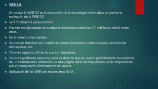  WEB 3.0:
Sin dudar la WEB 3.0 es la revolución de la tecnología informática ya que es la
evolución de la WEB 2.0
 Será totalmente personalizado.
 Pueden ser ejecutadas en cualquier dispositivo como las PC, teléfonos móvil, entre
otras.
 Serán mucho mas rápidas.
 Se podrán distribuir por medio de correo electrónico, redes sociales, servicios de
mensajerías, etc.
 Tendrán aspectos 3D en lo que son imágenes.
 Tendrá significado para el usuario es decir lo que el usuario posiblemente no entienda
de un determinado contenido de una página WEB, las inquietudes serán respondidas
por el computador directamente al usuario.
 Aplicación de las WEB con mucho mas AJAX.
 