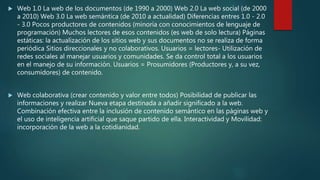  Web 1.0 La web de los documentos (de 1990 a 2000) Web 2.0 La web social (de 2000
a 2010) Web 3.0 La web semántica (de 2010 a actualidad) Diferencias entres 1.0 - 2.0
- 3.0 Pocos productores de contenidos (minoría con conocimientos de lenguaje de
programación) Muchos lectores de esos contenidos (es web de solo lectura) Páginas
estáticas: la actualización de los sitios web y sus documentos no se realiza de forma
periódica Sitios direccionales y no colaborativos. Usuarios = lectores- Utilización de
redes sociales al manejar usuarios y comunidades. Se da control total a los usuarios
en el manejo de su información. Usuarios = Prosumidores (Productores y, a su vez,
consumidores) de contenido.
 Web colaborativa (crear contenido y valor entre todos) Posibilidad de publicar las
informaciones y realizar Nueva etapa destinada a añadir significado a la web.
Combinación efectiva entre la inclusión de contenido semántico en las páginas web y
el uso de inteligencia artificial que saque partido de ella. Interactividad y Movilidad:
incorporación de la web a la cotidianidad.
 