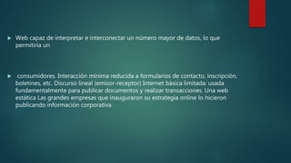  Web capaz de interpretar e interconectar un número mayor de datos, lo que
permitiría un
 consumidores. Interacción mínima reducida a formularios de contacto, inscripción,
boletines, etc. Discurso lineal (emisor-receptor) Internet básica limitada: usada
fundamentalmente para publicar documentos y realizar transacciones. Una web
estática Las grandes empresas que inauguraron su estrategia online lo hicieron
publicando información corporativa.
 