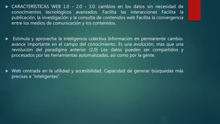  CARACTERÍSTICAS WEB 1.0 - 2.0 - 3.0. cambios en los datos sin necesidad de
conocimientos tecnológicos avanzados. Facilita las interacciones Facilita la
publicación, la investigación y la consulta de contenidos web Facilita la convergencia
entre los medios de comunicación y los contenidos.
 Estimula y aprovecha la inteligencia colectiva Información en permanente cambio.
avance importante en el campo del conocimiento. Es una evolución, mas que una
revolución del paradigma anterior (2.0) Los datos pueden ser compartidos y
procesados por las herramientas automatizadas, así como por la gente.
 Web centrada en la utilidad y accesibilidad. Capacidad de generar búsquedas más
precisas e “inteligentes”.
 