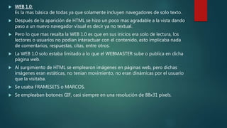  WEB 1.0:
Es la mas básica de todas ya que solamente incluyen navegadores de solo texto.
 Después de la aparición de HTML se hizo un poco mas agradable a la vista dando
paso a un nuevo navegador visual es decir ya no textual.
 Pero lo que mas resalta la WEB 1.0 es que en sus inicios era solo de lectura, los
lectores o usuarios no podian interactuar con el contenido, esto implicaba nada
de comentarios, respuestas, citas, entre otros.
 La WEB 1.0 solo estaba limitado a lo que el WEBMASTER sube o publica en dicha
página web.
 Al surgimiento de HTML se emplearon imágenes en páginas web, pero dichas
imágenes eran estáticas, no tenian movimiento, no eran dinámicas por el usuario
que la visitaba.
 Se usaba FRAMESETS o MARCOS.
 Se empleaban botones GIF, casi siempre en una resolución de 88x31 píxels.
 