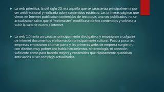  La web primitiva, la del siglo 20, era aquella que se caracteriza principalmente por
ser unidireccional y realizada sobre contenidos estáticos. Las primeras páginas que
vimos en Internet publicaban contenidos de texto que, una vez publicados, no se
actualizaban salvo que el "webmaster" modificase dichos contenidos y volviese a
subir la web de nuevo a internet.
 La web 1.0 tenía un carácter principalmente divulgativo, y empezaron a colgarse
de internet documentos e información principalmente cultural. Poco a poco las
empresas empezaron a tomar parte y las primeras webs de empresa surgieron,
con diseños muy pobres (no había herramientas, ni tecnología, ni conexión
suficiente como para hacerlo mejor) y contenidos que rápidamente quedaban
anticuados al ser complejo actualizarlos.
 