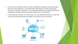  La web 3.0 se presenta como una web inteligente (aunque creemos que para
esto aun falta bastante), y principalmente aprovecha la nube para prestar
servicios al usuario y eliminar su necesidad de disponer de sistemas operativos
complejos y grandes discos duros para almacenar su información.
 Y volviendo al principio, es curioso que tras casi 20 años de internet, haya aún
hoy en día tantas empresas que siguen torciendo la cara a internet.
 