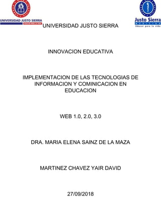 UNIVERSIDAD JUSTO SIERRA
INNOVACION EDUCATIVA
IMPLEMENTACION DE LAS TECNOLOGIAS DE
INFORMACION Y COMINICACION EN
EDUCACION
WEB 1.0, 2.0, 3.0
DRA. MARIA ELENA SAINZ DE LA MAZA
MARTINEZ CHAVEZ YAIR DAVID
27/09/2018
 