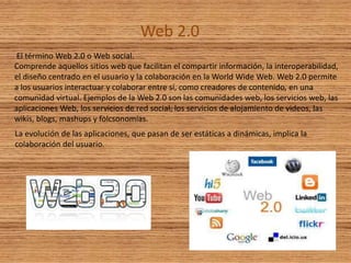 Web 2.0
El término Web 2.0 o Web social.
Comprende aquellos sitios web que facilitan el compartir información, la interoperabilidad,
el diseño centrado en el usuario y la colaboración en la World Wide Web. Web 2.0 permite
a los usuarios interactuar y colaborar entre sí, como creadores de contenido, en una
comunidad virtual. Ejemplos de la Web 2.0 son las comunidades web, los servicios web, las
aplicaciones Web, los servicios de red social, los servicios de alojamiento de videos, las
wikis, blogs, mashups y folcsonomías.
La evolución de las aplicaciones, que pasan de ser estáticas a dinámicas, implica la
colaboración del usuario.
 